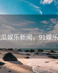 91吃瓜娱乐新闻，91娱乐频道