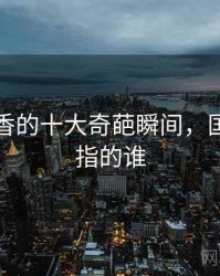 国色天香的十大奇葩瞬间，国色天香指的谁