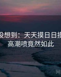 你绝对没想到：天天摸日日摸狠狠添高潮喷竟然如此