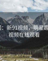 明星趣闻：新91视频，明星趣闻_新91视频在线观看