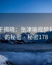 真相终于揭晓：张津瑜视频背后隐藏的秘密 · 秘密178