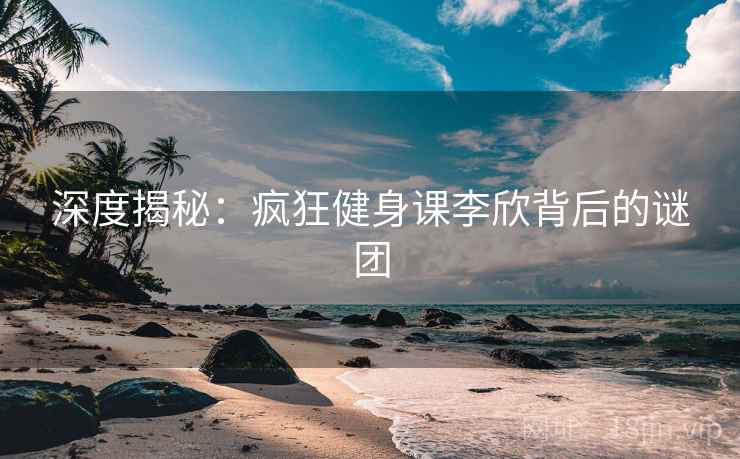 深度揭秘：疯狂健身课李欣背后的谜团