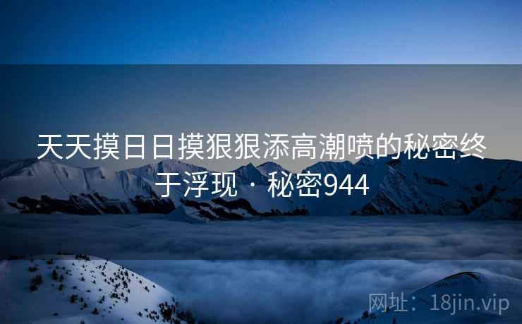 天天摸日日摸狠狠添高潮喷的秘密终于浮现 · 秘密944 天天摸日日摸狠狠添高潮喷的秘密终于浮现 · 秘密944