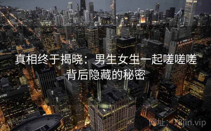 真相终于揭晓:男生女生一起嗟嗟嗟背后隐藏的秘密 真相终于揭晓:男生女生一起嗟嗟嗟背后隐藏的秘密
